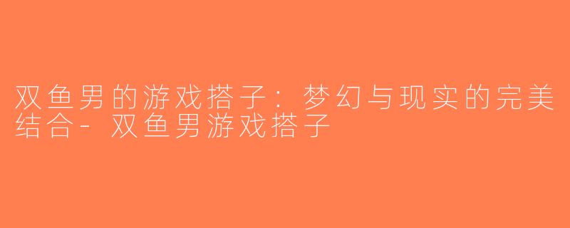 双鱼男的游戏搭子：梦幻与现实的完美结合-双鱼男游戏搭子