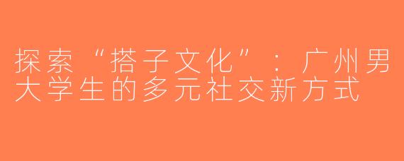 探索“搭子文化”：广州男大学生的多元社交新方式