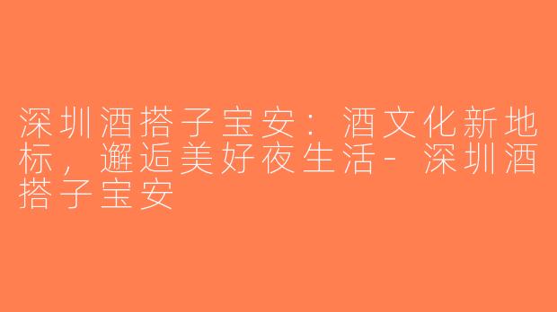 深圳酒搭子宝安：酒文化新地标，邂逅美好夜生活-深圳酒搭子宝安