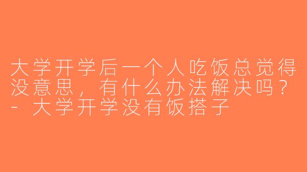 大学开学后一个人吃饭总觉得没意思，有什么办法解决吗？-大学开学没有饭搭子