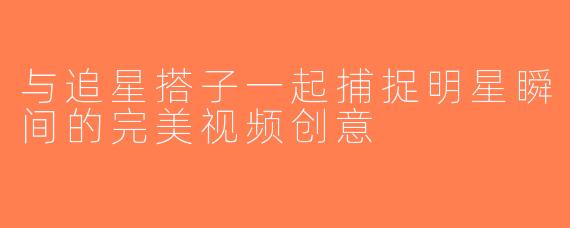 与追星搭子一起捕捉明星瞬间的完美视频创意