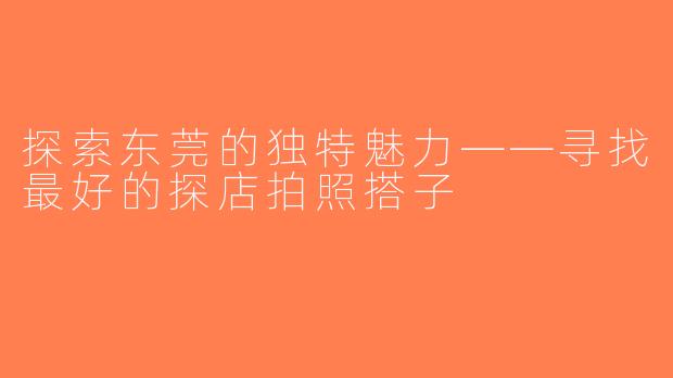 探索东莞的独特魅力——寻找最好的探店拍照搭子