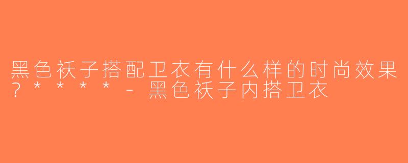 黑色袄子搭配卫衣有什么样的时尚效果？****-黑色袄子内搭卫衣