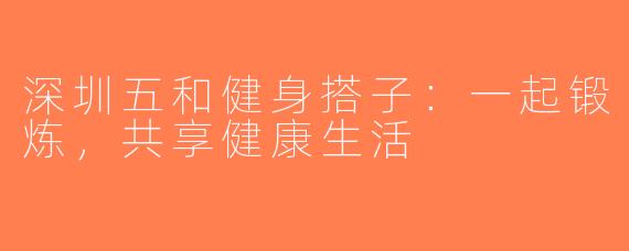 深圳五和健身搭子：一起锻炼，共享健康生活