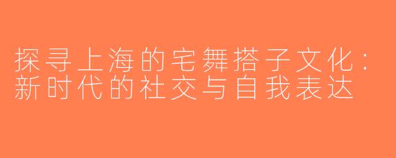 探寻上海的宅舞搭子文化：新时代的社交与自我表达