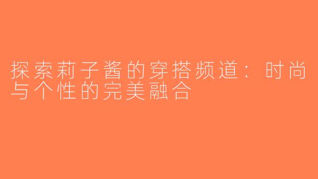 探索莉子酱的穿搭频道：时尚与个性的完美融合