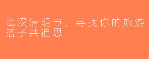 武汉清明节，寻找你的旅游搭子共追思