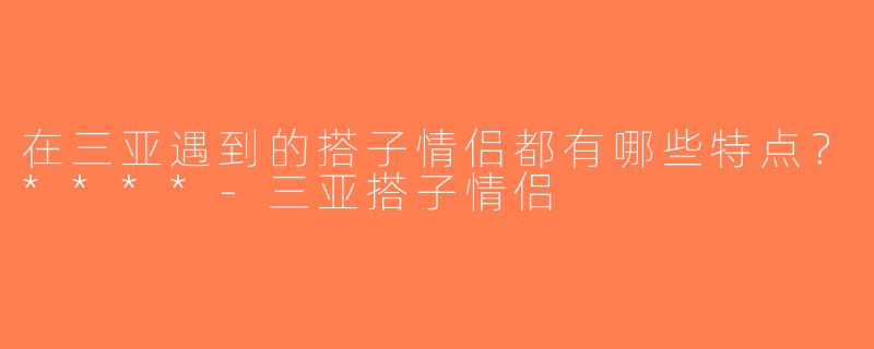 在三亚遇到的搭子情侣都有哪些特点？****-三亚搭子情侣