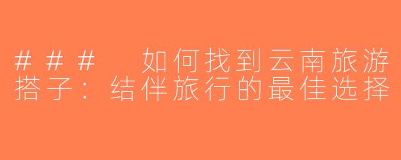 ### 如何找到云南旅游搭子：结伴旅行的最佳选择