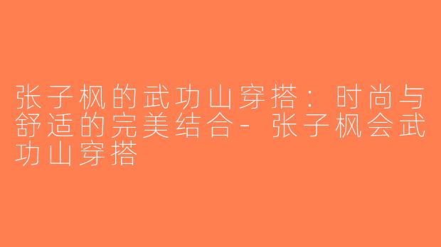 张子枫的武功山穿搭：时尚与舒适的完美结合-张子枫会武功山穿搭
