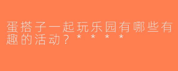 蛋搭子一起玩乐园有哪些有趣的活动？****