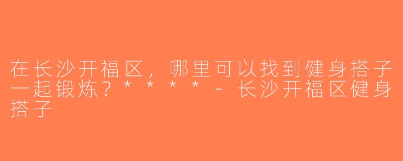 在长沙开福区，哪里可以找到健身搭子一起锻炼？****-长沙开福区健身搭子