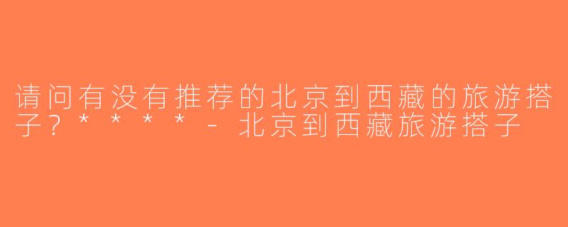 请问有没有推荐的北京到西藏的旅游搭子？****-北京到西藏旅游搭子