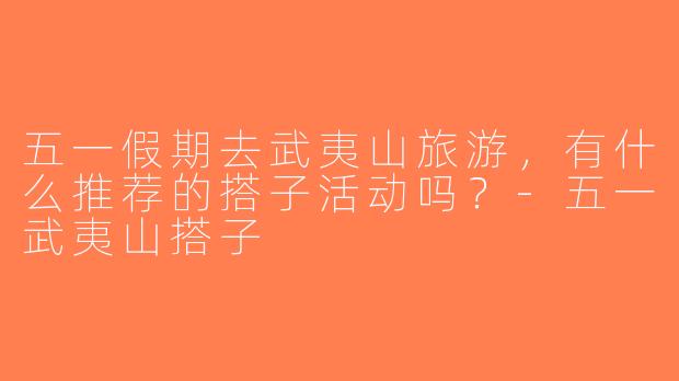 五一假期去武夷山旅游，有什么推荐的搭子活动吗？-五一武夷山搭子