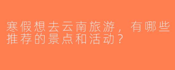 寒假想去云南旅游，有哪些推荐的景点和活动？  