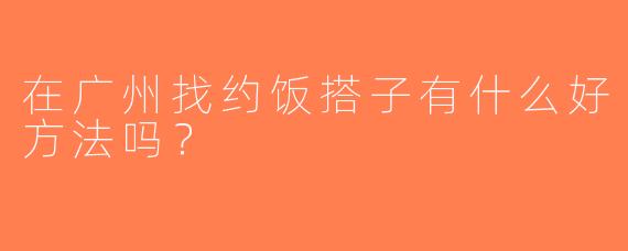 在广州找约饭搭子有什么好方法吗？
