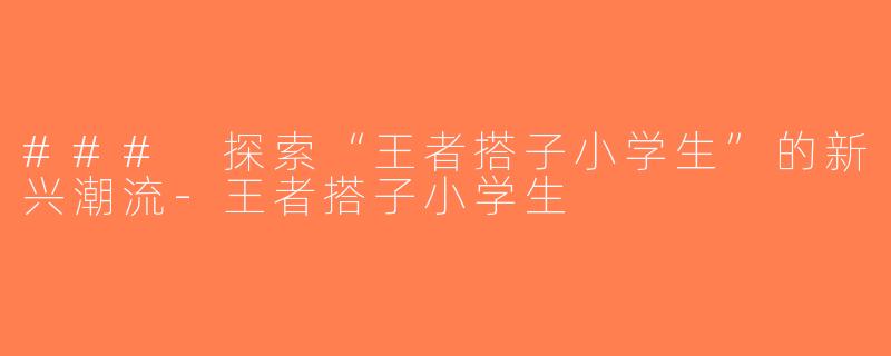 ### 探索“王者搭子小学生”的新兴潮流-王者搭子小学生