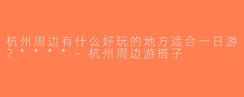 杭州周边有什么好玩的地方适合一日游？****-杭州周边游搭子