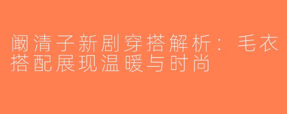 阚清子新剧穿搭解析：毛衣搭配展现温暖与时尚