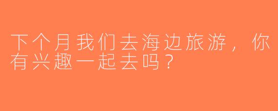 下个月我们去海边旅游，你有兴趣一起去吗？