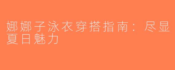 娜娜子泳衣穿搭指南：尽显夏日魅力