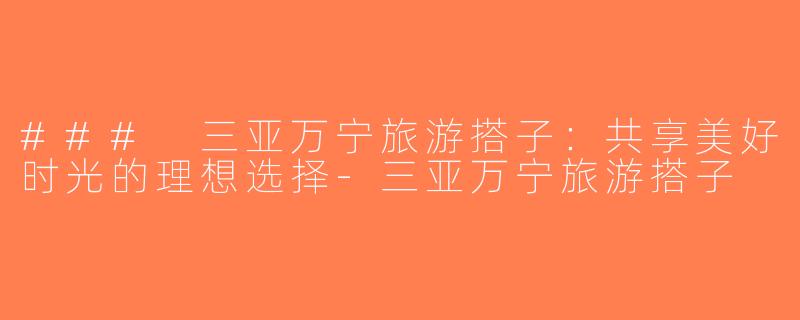 ### 三亚万宁旅游搭子：共享美好时光的理想选择-三亚万宁旅游搭子