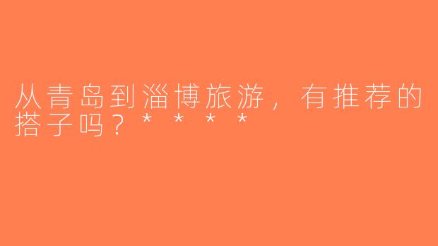 从青岛到淄博旅游，有推荐的搭子吗？****