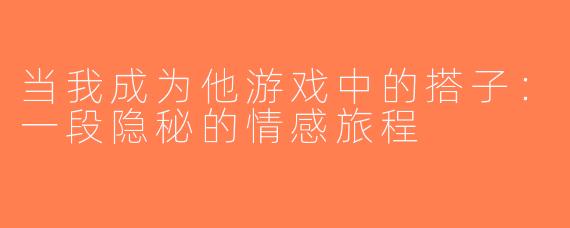 当我成为他游戏中的搭子：一段隐秘的情感旅程