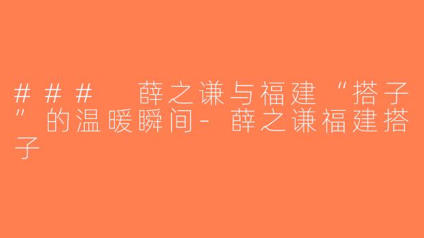 ### 薛之谦与福建“搭子”的温暖瞬间-薛之谦福建搭子