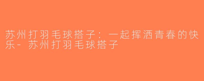 苏州打羽毛球搭子：一起挥洒青春的快乐-苏州打羽毛球搭子