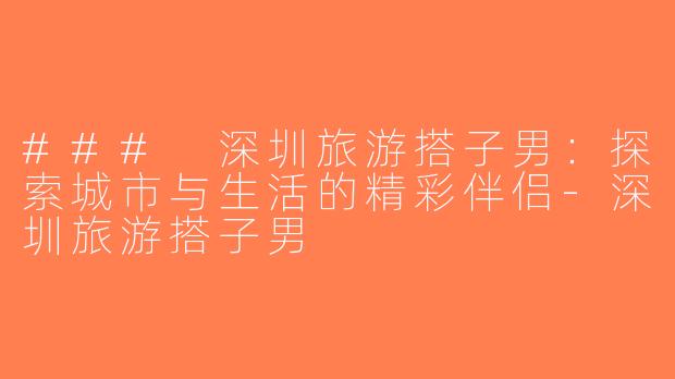 ### 深圳旅游搭子男：探索城市与生活的精彩伴侣-深圳旅游搭子男