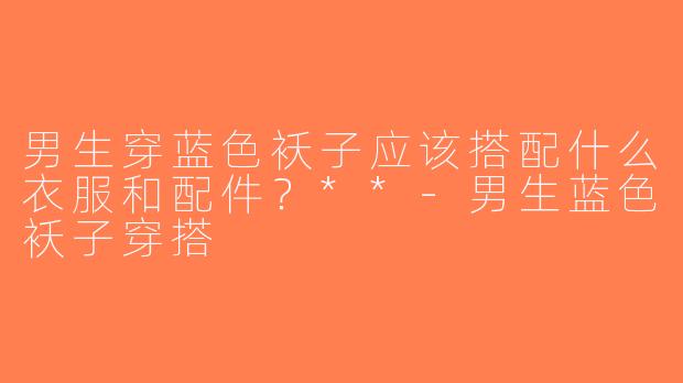 男生穿蓝色袄子应该搭配什么衣服和配件？**-男生蓝色袄子穿搭