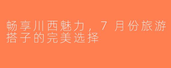 畅享川西魅力，7月份旅游搭子的完美选择