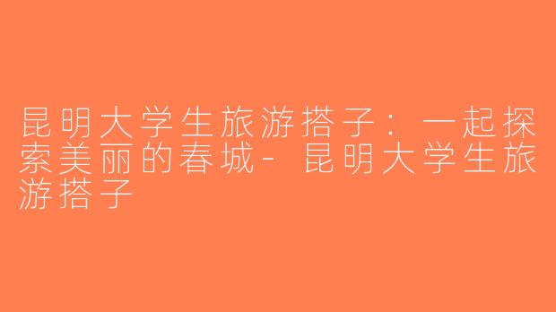 昆明大学生旅游搭子：一起探索美丽的春城-昆明大学生旅游搭子