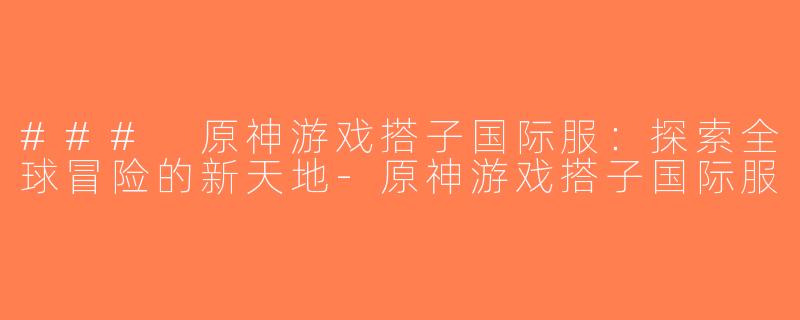### 原神游戏搭子国际服：探索全球冒险的新天地-原神游戏搭子国际服