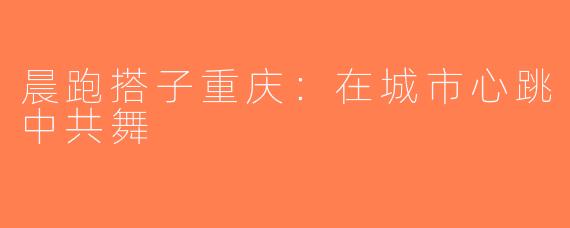 晨跑搭子重庆：在城市心跳中共舞