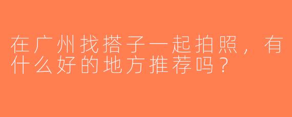 在广州找搭子一起拍照，有什么好的地方推荐吗？