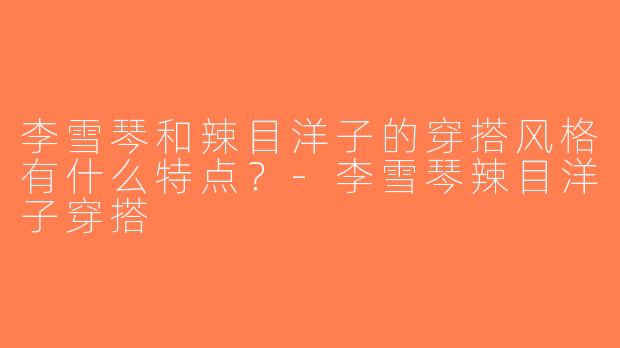 李雪琴和辣目洋子的穿搭风格有什么特点？-李雪琴辣目洋子穿搭