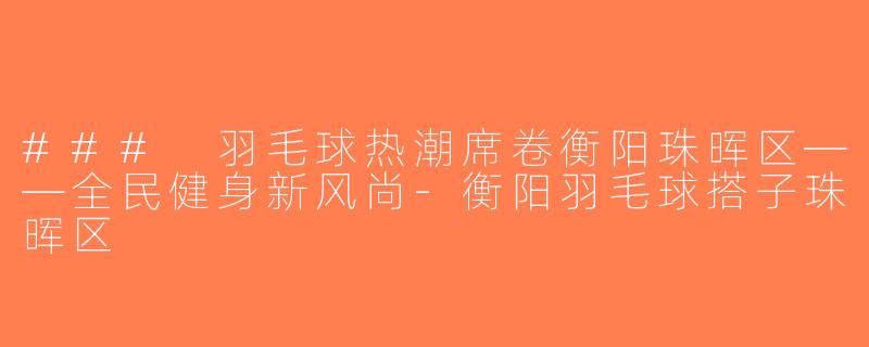 ### 羽毛球热潮席卷衡阳珠晖区——全民健身新风尚-衡阳羽毛球搭子珠晖区