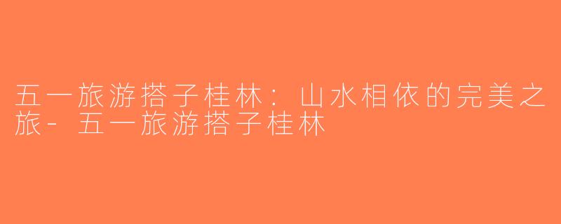 五一旅游搭子桂林：山水相依的完美之旅-五一旅游搭子桂林