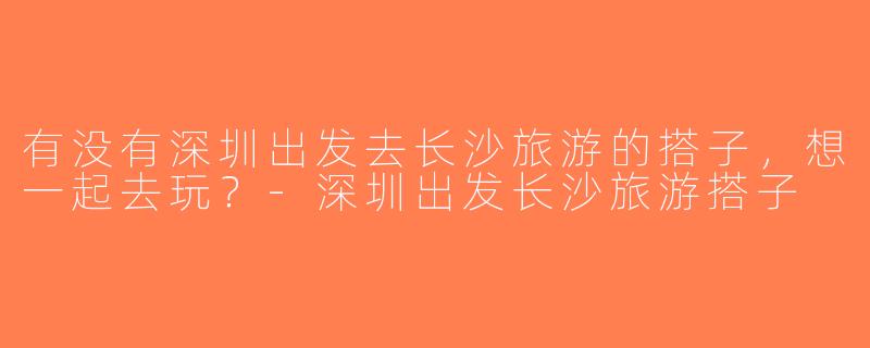 有没有深圳出发去长沙旅游的搭子，想一起去玩？-深圳出发长沙旅游搭子