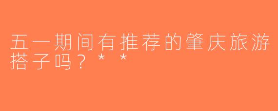 五一期间有推荐的肇庆旅游搭子吗？**