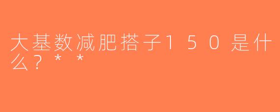 大基数减肥搭子150是什么？**