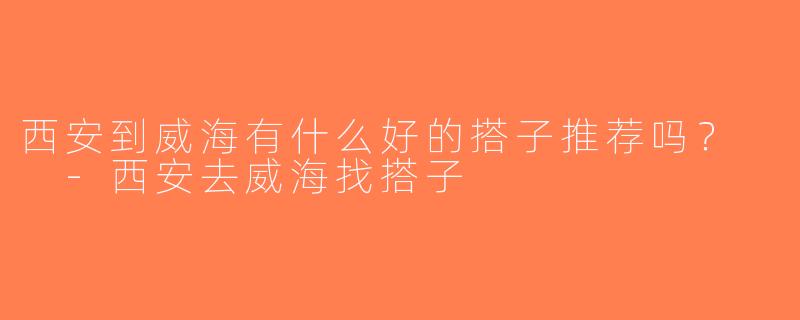西安到威海有什么好的搭子推荐吗？  -西安去威海找搭子