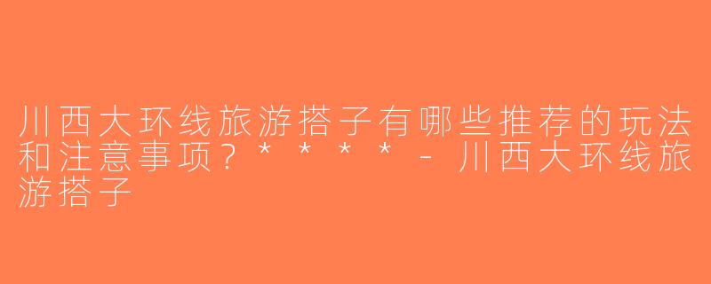 川西大环线旅游搭子有哪些推荐的玩法和注意事项？****-川西大环线旅游搭子