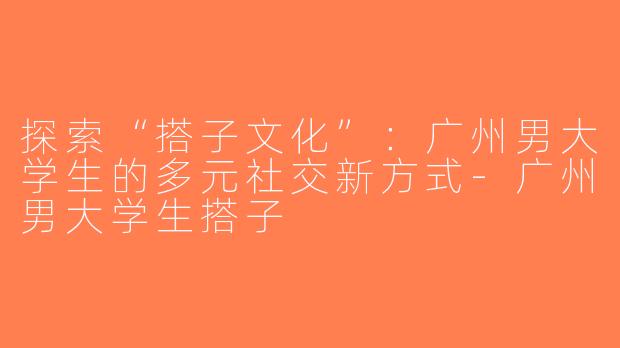 探索“搭子文化”：广州男大学生的多元社交新方式-广州男大学生搭子