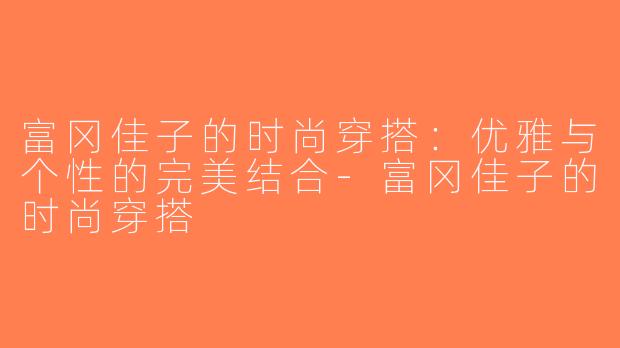富冈佳子的时尚穿搭：优雅与个性的完美结合-富冈佳子的时尚穿搭