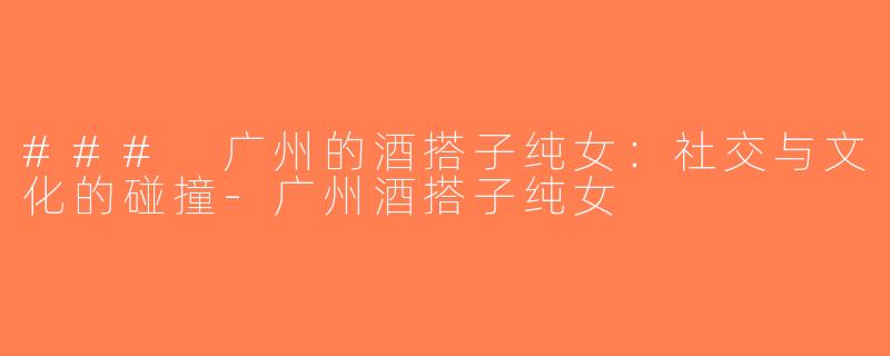 ### 广州的酒搭子纯女：社交与文化的碰撞-广州酒搭子纯女