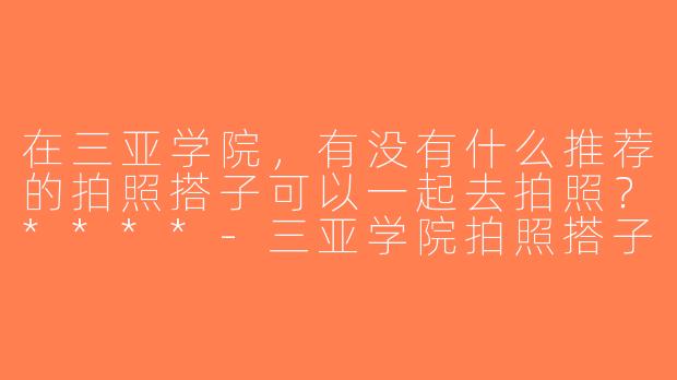 在三亚学院，有没有什么推荐的拍照搭子可以一起去拍照？****-三亚学院拍照搭子