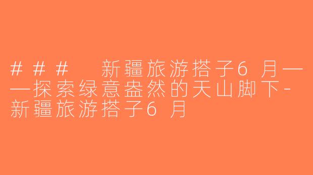 ### 新疆旅游搭子6月——探索绿意盎然的天山脚下-新疆旅游搭子6月